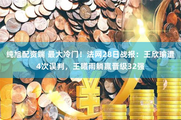 纯旭配资端 最大冷门！法网28日战报：王欣瑜遭4次误判，王曦雨躺赢晋级32强
