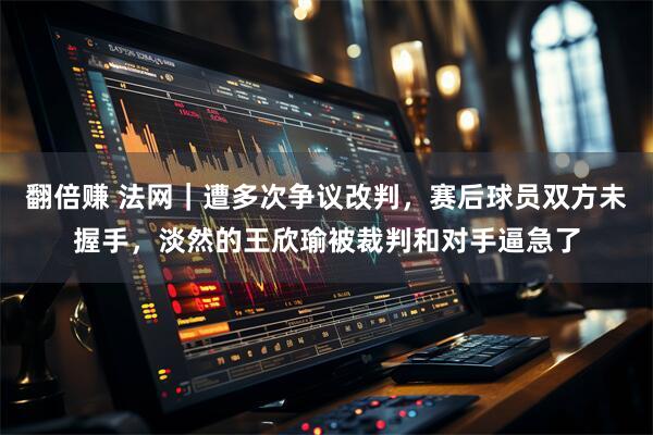 翻倍赚 法网｜遭多次争议改判，赛后球员双方未握手，淡然的王欣瑜被裁判和对手逼急了