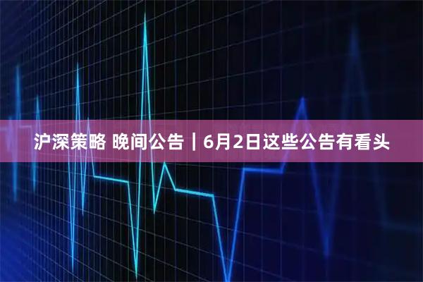 沪深策略 晚间公告｜6月2日这些公告有看头