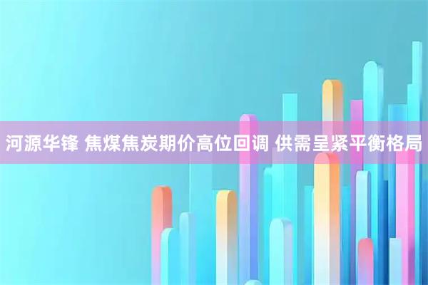 河源华锋 焦煤焦炭期价高位回调 供需呈紧平衡格局