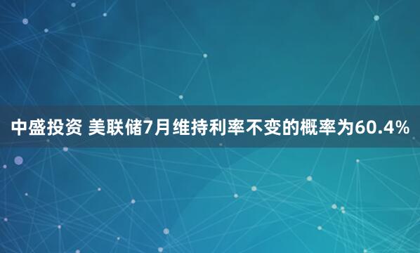 中盛投资 美联储7月维持利率不变的概率为60.4%