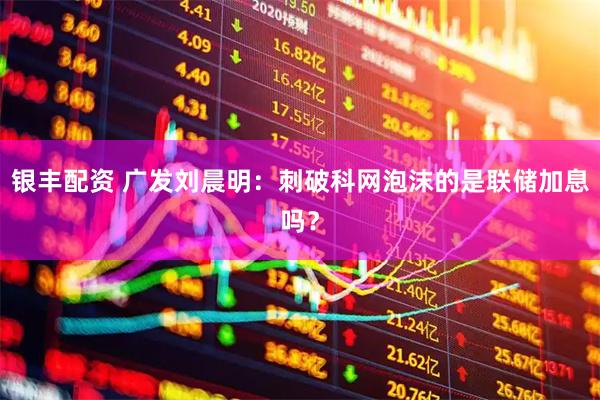 银丰配资 广发刘晨明：刺破科网泡沫的是联储加息吗？
