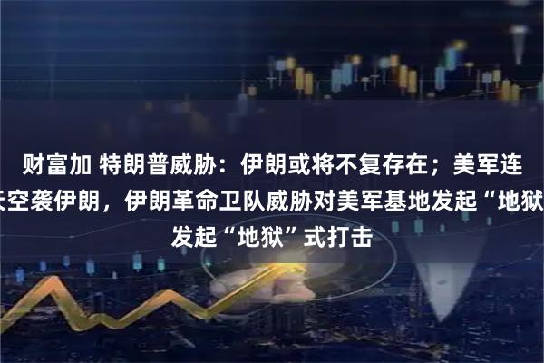 财富加 特朗普威胁:伊朗或将不复存在;美军连续第二天空袭伊朗,伊朗革命卫队威胁对美军基地发起“地狱”式打击