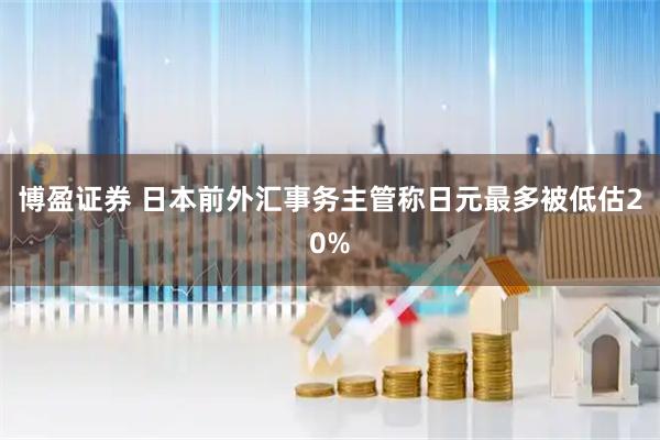 博盈证券 日本前外汇事务主管称日元最多被低估20%