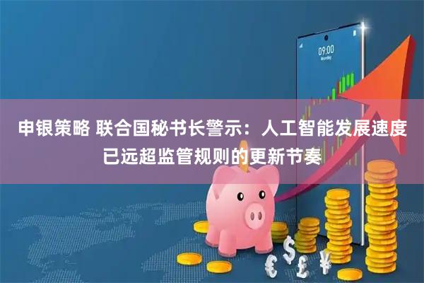 申银策略 联合国秘书长警示:人工智能发展速度已远超监管规则的更新节奏