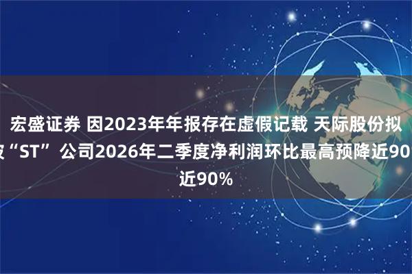 宏盛证券 因2023年年报存在虚假记载 天际股份拟被“ST” 公司2026年二季度净利润环比最高预降近90%