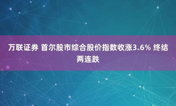 万联证券 首尔股市综合股价指数收涨3.6% 终结两连跌