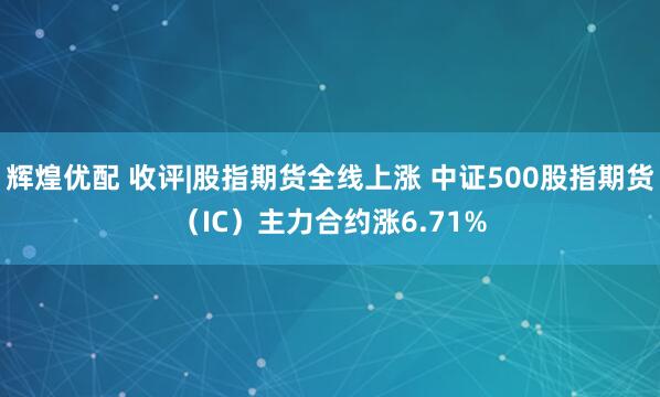 辉煌优配 收评|股指期货全线上涨 中证500股指期货（IC）主力合约涨6.71%