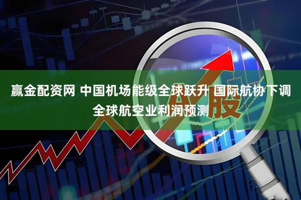 赢金配资网 中国机场能级全球跃升 国际航协下调全球航空业利润预测