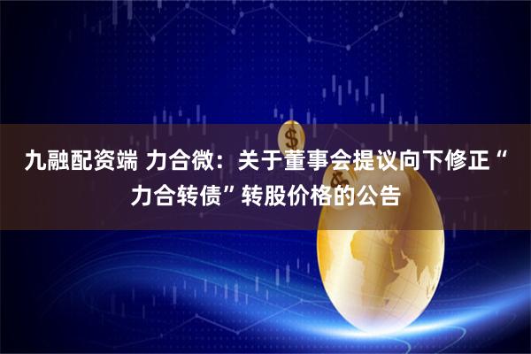 九融配资端 力合微：关于董事会提议向下修正“力合转债”转股价格的公告