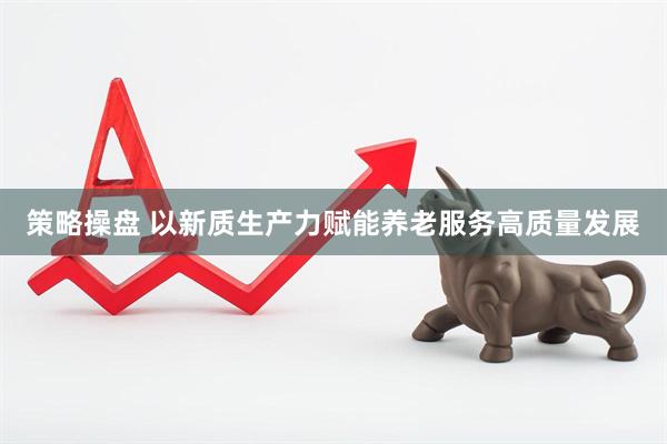 策略操盘 以新质生产力赋能养老服务高质量发展