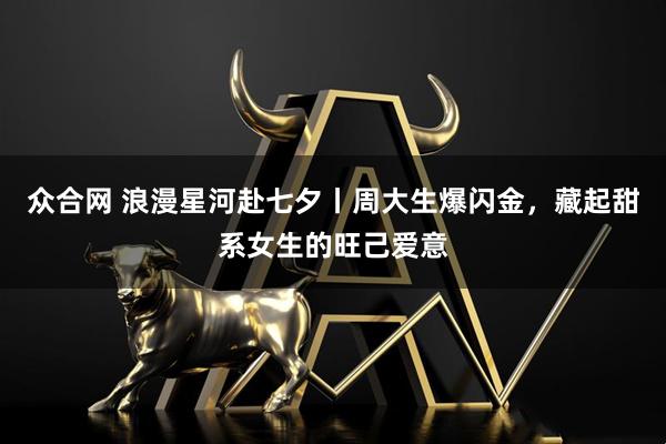 众合网 浪漫星河赴七夕丨周大生爆闪金，藏起甜系女生的旺己爱意